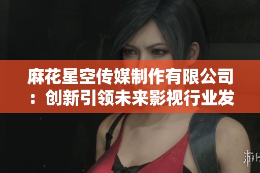 麻花星空傳媒制作有限公司：創(chuàng)新引領(lǐng)未來影視行業(yè)發(fā)展新篇章