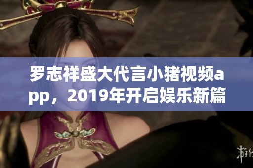 羅志祥盛大代言小豬視頻app，2019年開啟娛樂新篇章