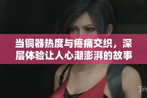 當銅器熱度與疼痛交織，深層體驗讓人心潮澎湃的故事