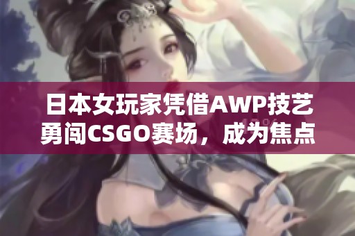 日本女玩家憑借AWP技藝勇闖CSGO賽場，成為焦點大姐姐