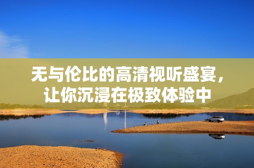 無與倫比的高清視聽盛宴，讓你沉浸在極致體驗中