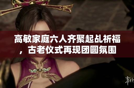 高敏家庭六人齊聚起乩祈福，古老儀式再現(xiàn)團(tuán)圓氛圍