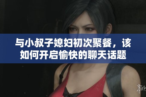 與小叔子媳婦初次聚餐，該如何開啟愉快的聊天話題