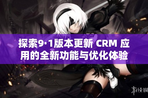 探索9·1版本更新 CRM 應(yīng)用的全新功能與優(yōu)化體驗(yàn)
