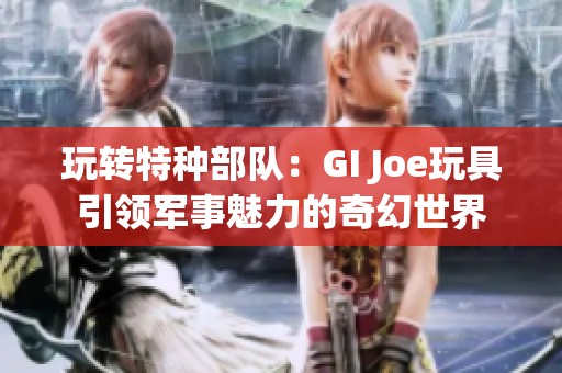 玩轉(zhuǎn)特種部隊：GI Joe玩具引領(lǐng)軍事魅力的奇幻世界