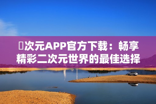 囧次元APP官方下載：暢享精彩二次元世界的最佳選擇