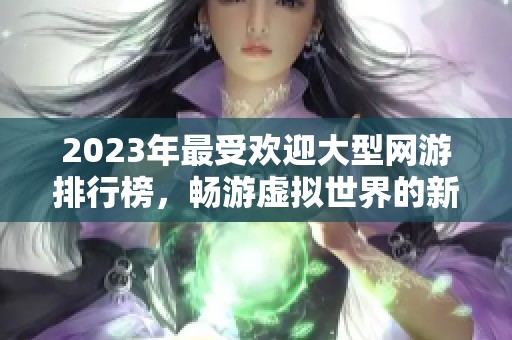 2023年最受歡迎大型網(wǎng)游排行榜，暢游虛擬世界的新選擇