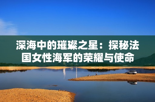 深海中的璀璨之星：探秘法國(guó)女性海軍的榮耀與使命
