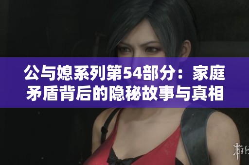 公與媳系列第54部分：家庭矛盾背后的隱秘故事與真相揭秘