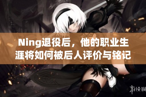 Ning退役后，他的職業(yè)生涯將如何被后人評價與銘記？