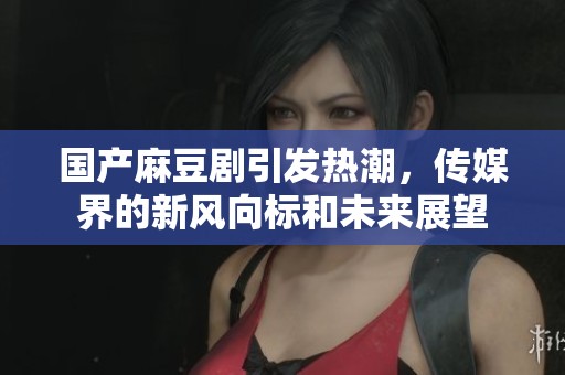 國產(chǎn)麻豆劇引發(fā)熱潮，傳媒界的新風(fēng)向標(biāo)和未來展望