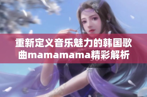 重新定義音樂魅力的韓國歌曲mamamama精彩解析