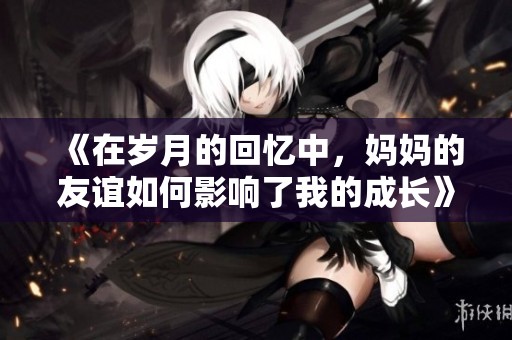 《在歲月的回憶中，媽媽的友誼如何影響了我的成長》