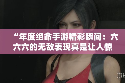 “年度絕命手游精彩瞬間：六六六的無敵表現(xiàn)真是讓人驚嘆”