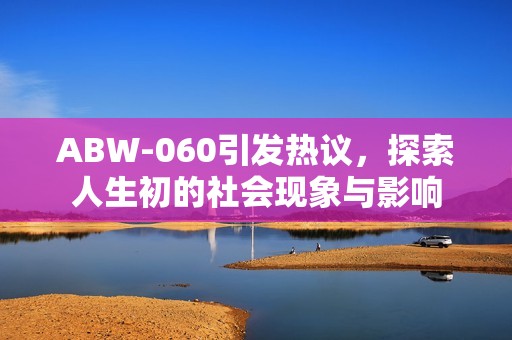 ABW-060引發(fā)熱議，探索人生初的社會(huì)現(xiàn)象與影響
