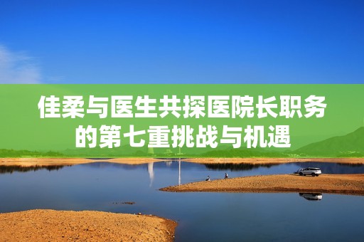 佳柔與醫(yī)生共探醫(yī)院長職務(wù)的第七重挑戰(zhàn)與機遇