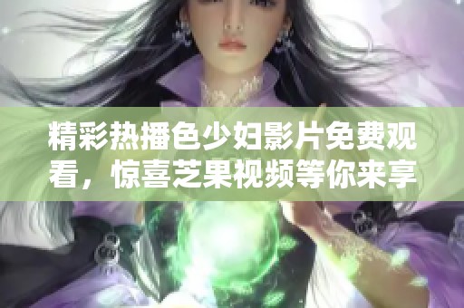 精彩熱播色少婦影片免費觀看，驚喜芝果視頻等你來享受