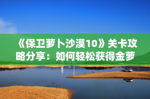 《保衛(wèi)蘿卜沙漠10》關(guān)卡攻略分享：如何輕松獲得金蘿卜Tips