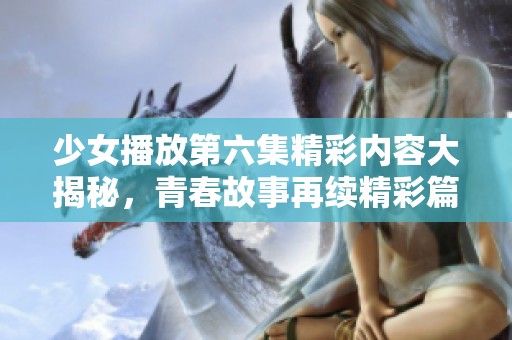 少女播放第六集精彩內容大揭秘，青春故事再續(xù)精彩篇章