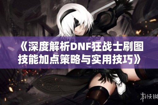 《深度解析DNF狂戰(zhàn)士刷圖技能加點(diǎn)策略與實(shí)用技巧》