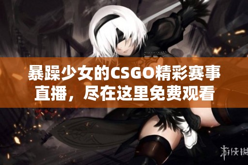 暴躁少女的CSGO精彩賽事直播，盡在這里免費(fèi)觀看
