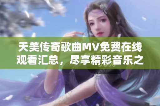 天美傳奇歌曲MV免費(fèi)在線觀看匯總，盡享精彩音樂(lè)之旅