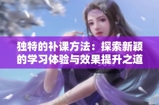 獨特的補課方法：探索新穎的學(xué)習(xí)體驗與效果提升之道