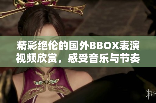 精彩絕倫的國外BBOX表演視頻欣賞，感受音樂與節(jié)奏的魅力