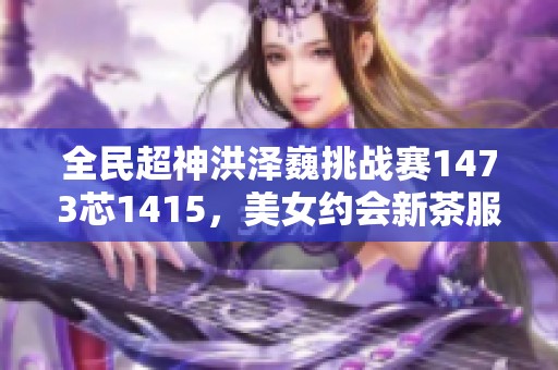全民超神洪澤巍挑戰(zhàn)賽1473芯1415，美女約會新茶服務火熱開啟