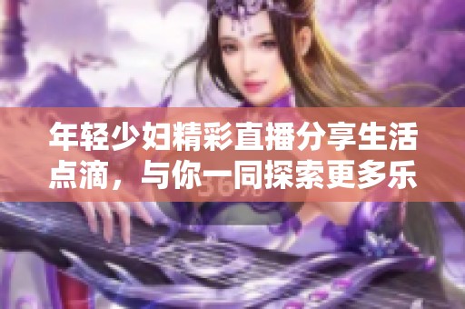 年輕少婦精彩直播分享生活點滴，與你一同探索更多樂趣