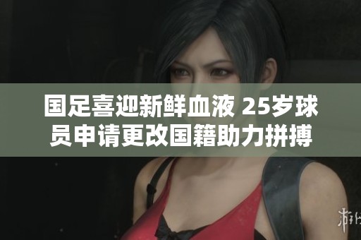 國足喜迎新鮮血液 25歲球員申請更改國籍助力拼搏