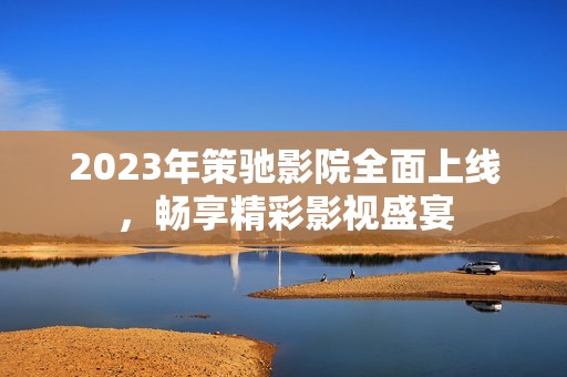 2023年策馳影院全面上線，暢享精彩影視盛宴