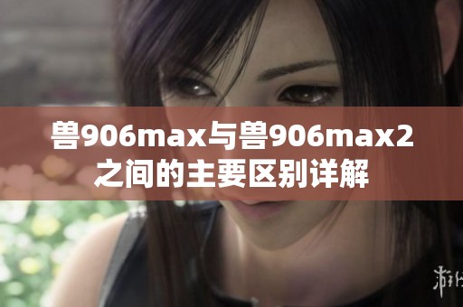 獸906max與獸906max2之間的主要區(qū)別詳解