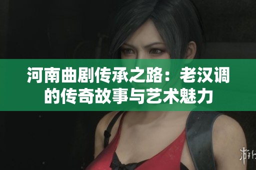 河南曲劇傳承之路：老漢調(diào)的傳奇故事與藝術(shù)魅力