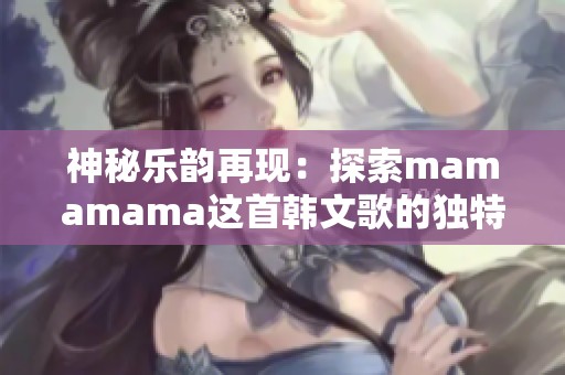 神秘樂韻再現(xiàn)：探索mamamama這首韓文歌的獨特魅力與感動