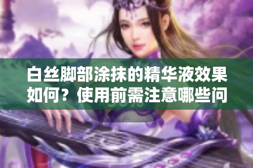 白絲腳部涂抹的精華液效果如何？使用前需注意哪些問題