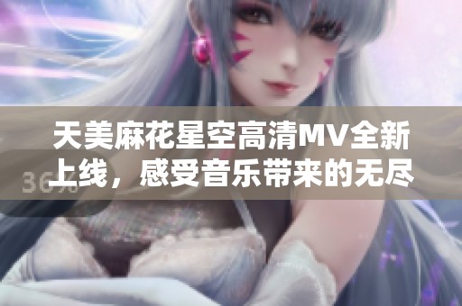 天美麻花星空高清MV全新上線，感受音樂帶來的無盡魅力與幻想