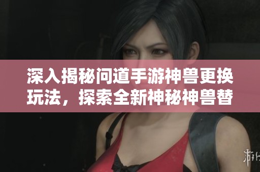 深入揭秘問道手游神獸更換玩法，探索全新神秘神獸替換機制