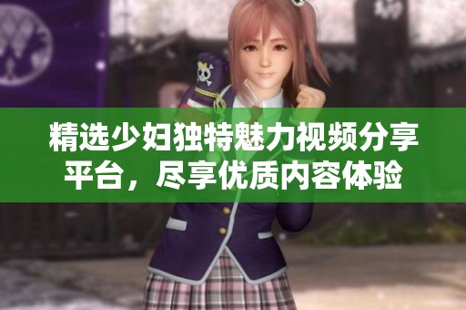 精選少婦獨(dú)特魅力視頻分享平臺(tái)，盡享優(yōu)質(zhì)內(nèi)容體驗(yàn)