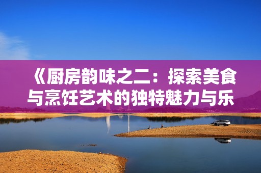 《廚房韻味之二：探索美食與烹飪藝術(shù)的獨特魅力與樂趣》