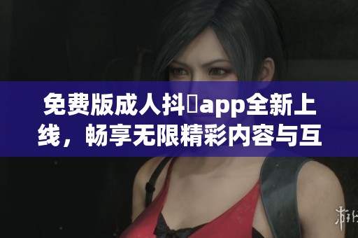 免費版成人抖抈app全新上線，暢享無限精彩內(nèi)容與互動體驗