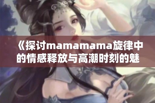 《探討mamamama旋律中的情感釋放與高潮時(shí)刻的魅力》