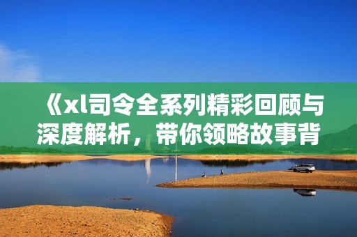 《xl司令全系列精彩回顧與深度解析，帶你領(lǐng)略故事背后的秘密》