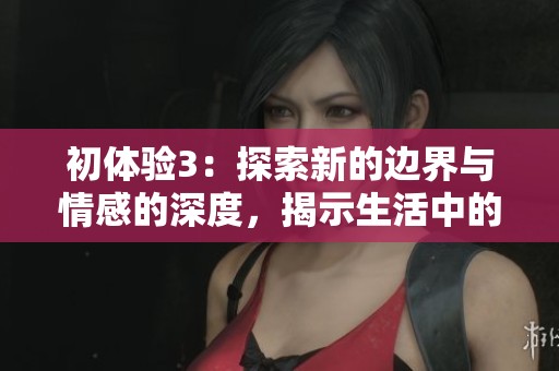 初體驗3：探索新的邊界與情感的深度，揭示生活中的美好與挑戰(zhàn)