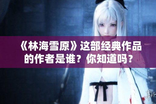 《林海雪原》這部經(jīng)典作品的作者是誰(shuí)？你知道嗎？
