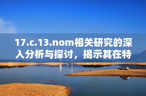 17.c.13.nom相關(guān)研究的深入分析與探討，揭示其在特定領(lǐng)域的重要性與應(yīng)用潛力