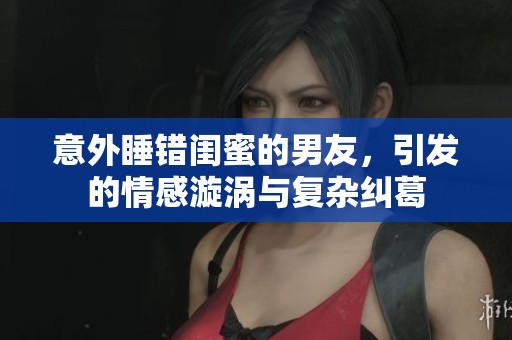 意外睡錯(cuò)閨蜜的男友，引發(fā)的情感漩渦與復(fù)雜糾葛