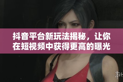 抖音平臺(tái)新玩法揭秘，讓你在短視頻中獲得更高的曝光與流量吸引技巧