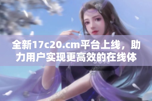 全新17c20.cm平臺(tái)上線，助力用戶實(shí)現(xiàn)更高效的在線體驗(yàn)與服務(wù)