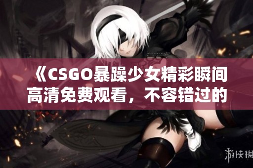 《CSGO暴躁少女精彩瞬間高清免費(fèi)觀看，不容錯過的游戲精彩集錦》
